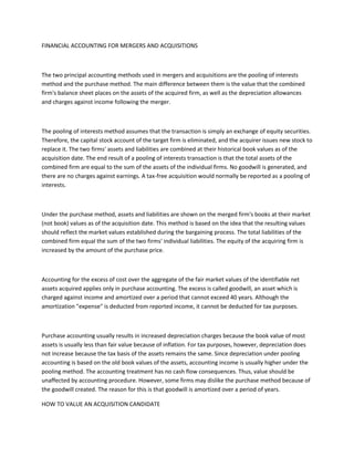 FINANCIAL ACCOUNTING FOR MERGERS AND ACQUISITIONS



The two principal accounting methods used in mergers and acquisitions are the pooling of interests
method and the purchase method. The main difference between them is the value that the combined
firm's balance sheet places on the assets of the acquired firm, as well as the depreciation allowances
and charges against income following the merger.



The pooling of interests method assumes that the transaction is simply an exchange of equity securities.
Therefore, the capital stock account of the target firm is eliminated, and the acquirer issues new stock to
replace it. The two firms' assets and liabilities are combined at their historical book values as of the
acquisition date. The end result of a pooling of interests transaction is that the total assets of the
combined firm are equal to the sum of the assets of the individual firms. No goodwill is generated, and
there are no charges against earnings. A tax-free acquisition would normally be reported as a pooling of
interests.



Under the purchase method, assets and liabilities are shown on the merged firm's books at their market
(not book) values as of the acquisition date. This method is based on the idea that the resulting values
should reflect the market values established during the bargaining process. The total liabilities of the
combined firm equal the sum of the two firms' individual liabilities. The equity of the acquiring firm is
increased by the amount of the purchase price.



Accounting for the excess of cost over the aggregate of the fair market values of the identifiable net
assets acquired applies only in purchase accounting. The excess is called goodwill, an asset which is
charged against income and amortized over a period that cannot exceed 40 years. Although the
amortization "expense" is deducted from reported income, it cannot be deducted for tax purposes.



Purchase accounting usually results in increased depreciation charges because the book value of most
assets is usually less than fair value because of inflation. For tax purposes, however, depreciation does
not increase because the tax basis of the assets remains the same. Since depreciation under pooling
accounting is based on the old book values of the assets, accounting income is usually higher under the
pooling method. The accounting treatment has no cash flow consequences. Thus, value should be
unaffected by accounting procedure. However, some firms may dislike the purchase method because of
the goodwill created. The reason for this is that goodwill is amortized over a period of years.

HOW TO VALUE AN ACQUISITION CANDIDATE
 