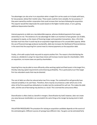 Tax advantages can also arise in an acquisition when a target firm carries assets on its books with basis,
for tax purposes, below their market value. These assets could be more valuable, for tax purposes, if
they were owned by another corporation that could increase their tax basis following the acquisition.
The acquirer would then depreciate the assets based on the higher market values, in turn, gaining
additional depreciation benefits.



Interest payments on debt are a tax-deductible expense, whereas dividend payments from equity
ownership are not. The existence of a tax advantage for debt is an incentive to have greater use of debt,
as opposed to equity, as the means of financing merger and acquisition transactions. Also, a firm that
borrows much less than it could may be an acquisition target because of its unused debt capacity. While
the use of financial leverage produces tax benefits, debt also increases the likelihood of financial distress
in the event that the acquiring firm cannot meet its interest payments on the acquisition debt.



Finally, a firm with surplus funds may wish to acquire another firm. The reason is that distributing the
money as a dividend or using it to repurchase shares will increase income taxes for shareholders. With
an acquisition, no income taxes are paid by shareholders.



Acquiring firms may be able to more efficiently utilize working capital and fixed assets in the target firm,
thereby reducing capital requirements and enhancing profitability. This is particularly true if the target
firm has redundant assets that may be divested.



The cost of debt can often be reduced when two firms merge. The combined firm will generally have
reduced variability in its cash flows. Therefore, there may be circumstances under which one or the
other of the firms would have defaulted on its debt, but the combined firm will not. This makes the debt
safer, and the cost of borrowing may decline as a result. This is termed the coinsurance effect.



Diversification is often cited as a benefit in mergers. Diversification by itself, however, does not create
any value because stockholders can accomplish the same thing as the merger by buying stock in both
firms.



VALUATION PROCEDURES The procedure for valuing an acquisition candidate depends on the source of
the estimated gains. Different sources of synergy have different risks. Tax gains can be estimated fairly
 