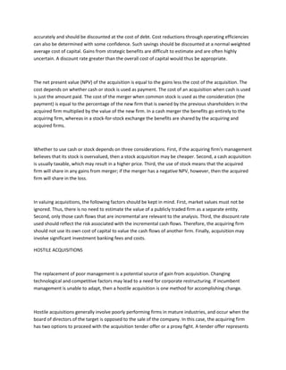 accurately and should be discounted at the cost of debt. Cost reductions through operating efficiencies
can also be determined with some confidence. Such savings should be discounted at a normal weighted
average cost of capital. Gains from strategic benefits are difficult to estimate and are often highly
uncertain. A discount rate greater than the overall cost of capital would thus be appropriate.



The net present value (NPV) of the acquisition is equal to the gains less the cost of the acquisition. The
cost depends on whether cash or stock is used as payment. The cost of an acquisition when cash is used
is just the amount paid. The cost of the merger when common stock is used as the consideration (the
payment) is equal to the percentage of the new firm that is owned by the previous shareholders in the
acquired firm multiplied by the value of the new firm. In a cash merger the benefits go entirely to the
acquiring firm, whereas in a stock-for-stock exchange the benefits are shared by the acquiring and
acquired firms.



Whether to use cash or stock depends on three considerations. First, if the acquiring firm's management
believes that its stock is overvalued, then a stock acquisition may be cheaper. Second, a cash acquisition
is usually taxable, which may result in a higher price. Third, the use of stock means that the acquired
firm will share in any gains from merger; if the merger has a negative NPV, however, then the acquired
firm will share in the loss.



In valuing acquisitions, the following factors should be kept in mind. First, market values must not be
ignored. Thus, there is no need to estimate the value of a publicly traded firm as a separate entity.
Second, only those cash flows that are incremental are relevant to the analysis. Third, the discount rate
used should reflect the risk associated with the incremental cash flows. Therefore, the acquiring firm
should not use its own cost of capital to value the cash flows of another firm. Finally, acquisition may
involve significant investment banking fees and costs.

HOSTILE ACQUISITIONS



The replacement of poor management is a potential source of gain from acquisition. Changing
technological and competitive factors may lead to a need for corporate restructuring. If incumbent
management is unable to adapt, then a hostile acquisition is one method for accomplishing change.



Hostile acquisitions generally involve poorly performing firms in mature industries, and occur when the
board of directors of the target is opposed to the sale of the company. In this case, the acquiring firm
has two options to proceed with the acquisition tender offer or a proxy fight. A tender offer represents
 