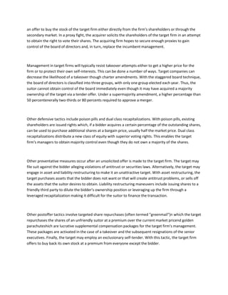 an offer to buy the stock of the target firm either directly from the firm's shareholders or through the
secondary market. In a proxy fight, the acquirer solicits the shareholders of the target firm in an attempt
to obtain the right to vote their shares. The acquiring firm hopes to secure enough proxies to gain
control of the board of directors and, in turn, replace the incumbent management.



Management in target firms will typically resist takeover attempts either to get a higher price for the
firm or to protect their own self-interests. This can be done a number of ways. Target companies can
decrease the likelihood of a takeover though charter amendments. With the staggered board technique,
the board of directors is classified into three groups, with only one group elected each year. Thus, the
suitor cannot obtain control of the board immediately even though it may have acquired a majority
ownership of the target via a tender offer. Under a supermajority amendment, a higher percentage than
50 percentenerally two-thirds or 80 percents required to approve a merger.



Other defensive tactics include poison pills and dual class recapitalizations. With poison pills, existing
shareholders are issued rights which, if a bidder acquires a certain percentage of the outstanding shares,
can be used to purchase additional shares at a bargain price, usually half the market price. Dual class
recapitalizations distribute a new class of equity with superior voting rights. This enables the target
firm's managers to obtain majority control even though they do not own a majority of the shares.



Other preventative measures occur after an unsolicited offer is made to the target firm. The target may
file suit against the bidder alleging violations of antitrust or securities laws. Alternatively, the target may
engage in asset and liability restructuring to make it an unattractive target. With asset restructuring, the
target purchases assets that the bidder does not want or that will create antitrust problems, or sells off
the assets that the suitor desires to obtain. Liability restructuring maneuvers include issuing shares to a
friendly third party to dilute the bidder's ownership position or leveraging up the firm through a
leveraged recapitalization making it difficult for the suitor to finance the transaction.



Other postoffer tactics involve targeted share repurchases (often termed "greenmail")n which the target
repurchases the shares of an unfriendly suitor at a premium over the current market pricend golden
parachuteshich are lucrative supplemental compensation packages for the target firm's management.
These packages are activated in the case of a takeover and the subsequent resignations of the senior
executives. Finally, the target may employ an exclusionary self-tender. With this tactic, the target firm
offers to buy back its own stock at a premium from everyone except the bidder.
 