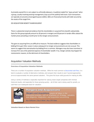 A privately owned firm is not subject to unfriendly takeovers. A publicly traded firm "goes private" when
a group, usually involving existing management, buys up all the publicly held stock. Such transactions
are typically structured as leveraged buyouts (LBOs). LBOs are financed primarily with debt secured by
the assets of the target firm.

DO ACQUISITIONS BENEFIT SHAREHOLDERS?



There is substantial empirical evidence that the shareholders in acquired firms benefit substantially.
Gains for this group typically amount to 20 percent in mergers and 30 percent in tender offers above the
market prices prevailing a month prior to the merger announcement.



The gains to acquiring firms are difficult to measure. The best evidence suggests that shareholders in
bidding firms gain little. Losses in value subsequent to merger announcements are not unusual. This
seems to suggest that overvaluation by bidding firms is common. Managers may also have incentives to
increase firm size at the potential expense of shareholder wealth. If so, merger activity may happen for
noneconomic reasons, to the detriment of shareholders.



Acquisition Valuation Methods

Overview of Acquisition Valuation Methods


There are a number of acquisition valuation methods. While the most common is discounted cash flow, it is
best to evaluate a number of alternative methods, and compare their results to see if several approaches
arrive at approximately the same general valuation. This gives the buyer solid grounds for making its offer.


Using a variety of methods is especially important for valuing newer target companies with minimal
historical results, and especially for those growing quickly – all of their cash is being used for growth, so
cash flow is an inadequate basis for valuation.




Valuation Based on Stock Market Price
 