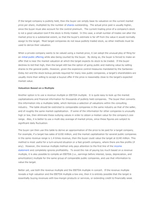 If the target company is publicly held, then the buyer can simply base its valuation on the current market
price per share, multiplied by the number of shares outstanding. The actual price paid is usually higher,
since the buyer must also account for the control premium. The current trading price of a company’s stock
is not a good valuation tool if the stock is thinly traded. In this case, a small number of trades can alter the
market price to a substantial extent, so that the buyer’s estimate is far off from the value it would normally
assign to the target. Most target companies do not issue publicly traded stock, so other methods must be
used to derive their valuation.


When a private company wants to be valued using a market price, it can adopt the unusual ploy of filing for
an initial public offering while also being courted by the buyer. By doing so, the buyer is forced to make an
offer that is near the market valuation at which the target expects its stock to be traded. If the buyer
declines to bid that high, then the target still has the option of going public and realizing value by selling
shares to the general public. However, given the expensive control measures mandated by the Sarbanes-
Oxley Act and the stock lockup periods required for many new public companies, a target’s shareholders are
usually more than willing to accept a buyout offer if the price is reasonably close to the target’s expected
market value.


Valuation Based on a Multiple


Another option is to use a revenue multiple or EBITDA multiple. It is quite easy to look up the market
capitalizations and financial information for thousands of publicly held companies. The buyer then converts
this information into a multiples table, which itemizes a selection of valuations within the consulting
industry. The table should be restricted to comparable companies in the same industry as that of the seller,
and of roughly the same market capitalization. If some of the information for other companies is unusually
high or low, then eliminate these outlying values in order to obtain a median value for the company’s size
range. Also, it is better to use a multi-day average of market prices, since these figures are subject to
significant daily fluctuation.


The buyer can then use this table to derive an approximation of the price to be paid for a target company.
For example, if a target has sales of $100 million, and the market capitalization for several public companies
in the same revenue range is 1.4 times revenue, then the buyer could value the target at $140 million. This
method is most useful for a turn-around situation or a fast growth company, where there are few profits (if
any). However, the revenue multiple method only pays attention to the first line of the income
statement and completely ignores profitability. To avoid the risk of paying too much based on a revenue
multiple, it is also possible to compile an EBITDA (i.e., earnings before interest, taxes, depreciation, and
amortization) multiple for the same group of comparable public companies, and use that information to
value the target.


Better yet, use both the revenue multiple and the EBITDA multiple in concert. If the revenue multiple
reveals a high valuation and the EBITDA multiple a low one, then it is entirely possible that the target is
essentially buying revenues with low-margin products or services, or extending credit to financially weak
 