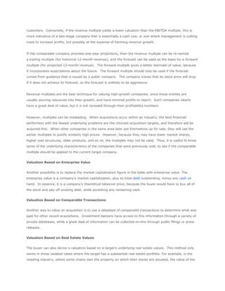 customers. Conversely, if the revenue multiple yields a lower valuation than the EBITDA multiple, this is
more indicative of a late-stage company that is essentially a cash cow, or one where management is cutting
costs to increase profits, but possibly at the expense of harming revenue growth.


If the comparable company provides one-year projections, then the revenue multiple can be re-named
a trailing multiple (for historical 12-month revenue), and the forecast can be used as the basis for a forward
multiple (for projected 12-month revenue). The forward multiple gives a better estimate of value, because
it incorporates expectations about the future. The forward multiple should only be used if the forecast
comes from guidance that is issued by a public company. The company knows that its stock price will drop
if it does not achieve its forecast, so the forecast is unlikely to be aggressive.


Revenue multiples are the best technique for valuing high-growth companies, since these entities are
usually pouring resources into their growth, and have minimal profits to report. Such companies clearly
have a great deal of value, but it is not revealed through their profitability numbers.


However, multiples can be misleading. When acquisitions occur within an industry, the best financial
performers with the fewest underlying problems are the choicest acquisition targets, and therefore will be
acquired first. When other companies in the same area later put themselves up for sale, they will use the
earlier multiples to justify similarly high prices. However, because they may have lower market shares,
higher cost structures, older products, and so on, the multiples may not be valid. Thus, it is useful to know
some of the underlying characteristics of the companies that were previously sold, to see if the comparable
multiple should be applied to the current target company.


Valuation Based on Enterprise Value


Another possibility is to replace the market capitalization figure in the table with enterprise value. The
enterprise value is a company’s market capitalization, plus its total debt outstanding, minus any cash on
hand. In essence, it is a company’s theoretical takeover price, because the buyer would have to buy all of
the stock and pay off existing debt, while pocketing any remaining cash.


Valuation Based on Comparable Transactions


Another way to value an acquisition is to use a database of comparable transactions to determine what was
paid for other recent acquisitions. Investment bankers have access to this information through a variety of
private databases, while a great deal of information can be collected on-line through public filings or press
releases.


Valuation Based on Real Estate Values


The buyer can also derive a valuation based on a target’s underlying real estate values. This method only
works in those isolated cases where the target has a substantial real estate portfolio. For example, in the
retailing industry, where some chains own the property on which their stores are situated, the value of the
 