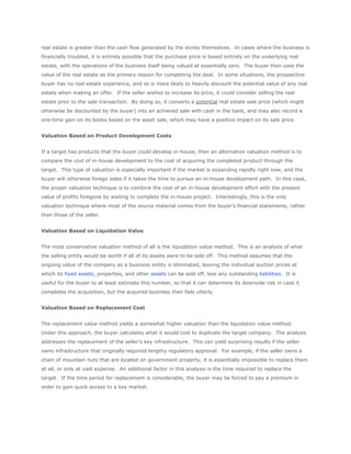 real estate is greater than the cash flow generated by the stores themselves. In cases where the business is
financially troubled, it is entirely possible that the purchase price is based entirely on the underlying real
estate, with the operations of the business itself being valued at essentially zero. The buyer then uses the
value of the real estate as the primary reason for completing the deal. In some situations, the prospective
buyer has no real estate experience, and so is more likely to heavily discount the potential value of any real
estate when making an offer. If the seller wishes to increase its price, it could consider selling the real
estate prior to the sale transaction. By doing so, it converts a potential real estate sale price (which might
otherwise be discounted by the buyer) into an achieved sale with cash in the bank, and may also record a
one-time gain on its books based on the asset sale, which may have a positive impact on its sale price.


Valuation Based on Product Development Costs


If a target has products that the buyer could develop in-house, then an alternative valuation method is to
compare the cost of in-house development to the cost of acquiring the completed product through the
target. This type of valuation is especially important if the market is expanding rapidly right now, and the
buyer will otherwise forego sales if it takes the time to pursue an in-house development path. In this case,
the proper valuation technique is to combine the cost of an in-house development effort with the present
value of profits foregone by waiting to complete the in-house project. Interestingly, this is the only
valuation technique where most of the source material comes from the buyer’s financial statements, rather
than those of the seller.


Valuation Based on Liquidation Value


The most conservative valuation method of all is the liquidation value method. This is an analysis of what
the selling entity would be worth if all of its assets were to be sold off. This method assumes that the
ongoing value of the company as a business entity is eliminated, leaving the individual auction prices at
which its fixed assets, properties, and other assets can be sold off, less any outstanding liabilities. It is
useful for the buyer to at least estimate this number, so that it can determine its downside risk in case it
completes the acquisition, but the acquired business then fails utterly.


Valuation Based on Replacement Cost


The replacement value method yields a somewhat higher valuation than the liquidation value method.
Under this approach, the buyer calculates what it would cost to duplicate the target company. The analysis
addresses the replacement of the seller’s key infrastructure. This can yield surprising results if the seller
owns infrastructure that originally required lengthy regulatory approval. For example, if the seller owns a
chain of mountain huts that are located on government property, it is essentially impossible to replace them
at all, or only at vast expense. An additional factor in this analysis is the time required to replace the
target. If the time period for replacement is considerable, the buyer may be forced to pay a premium in
order to gain quick access to a key market.
 