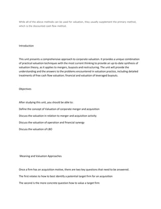While all of the above methods can be used for valuation, they usually supplement the primary method,
which is the discounted cash flow method.




Introduction



This unit presents a comprehensive approach to corporate valuation. It provides a unique combination
of practical valuation techniques with the most current thinking to provide an up-to-date synthesis of
valuation theory, as it applies to mergers, buyouts and restructuring. The unit will provide the
understanding and the answers to the problems encountered in valuation practice, including detailed
treatments of free cash flow valuation; financial and valuation of leveraged buyouts.



Objectives



After studying this unit, you should be able to:

Define the concept of Valuation of corporate merger and acquisition

Discuss the valuation in relation to merger and acquisition activity

Discuss the valuation of operation and financial synergy

Discuss the valuation of LBO




Meaning and Valuation Approaches



Once a firm has an acquisition motive, there are two key questions that need to be answered.

The first relates to how to best identify a potential target firm for an acquisition

The second is the more concrete question how to value a target firm
 