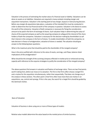 Valuation is the process of estimating the market value of a financial asset or liability. Valuations can be
done on assets or on liabilities. Valuations are required in many contexts including merger and
acquisition transactions. Valuation is the starting point of any merger, buyout or restructuring decision.
Before any mergers & acquisitions take place, a valuation of the intended firm must be conducted in
order to determine the true financial worth of the company in question. Valuation is the device to assess
the worth of the enterprise. Valuation of both companies is necessary for fixing the consideration
amount to be paid in the form of exchange of shares. Such valuation helps in determining the value of
shares of the acquired company as well as the acquiring company to safeguard the interest of the share
holders of both the companies. Valuation is necessary for the decision making by shareholders to sell
their interest in the company in the form of shares. To enable shareholders of both the companies, to
take decision in favour of amalgamation, valuation of shares is needed. The valuation should give
answer to the following basic questions:

What is the maximum price that should be paid to the shareholder of the merged company?

How is the price justified with reference to the value of assets, earnings, cash flows, balance sheet
implications of the amalgamation?

What should be the strength of the surviving company reflected in market price or enhanced earning,
capacity with reference to the acquires strategies to justify the consideration of the merged company?



The above questions find answers in valuation and fixation of exchange ratios. There are two final points
worth making here, before we move on to valuation. The first is that firms often choose a target firm
and a motive for the acquisition simultaneously, rather than sequentially. That does not change any of
the analysis in these sections. The other point is that firms often have more than one motive in an
acquisitions, say, control and synergy. If this is the case, the search for a target firm should be guided by
the dominant motive.




Basis of Valuation



Valuation of business is done using one or more of these types of models:



Relative value models determine the value based on the market prices of similar business.
 