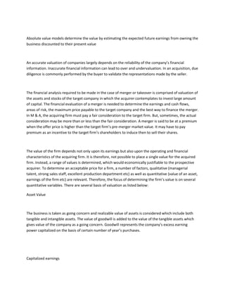 Absolute value models determine the value by estimating the expected future earnings from owning the
business discounted to their present value



An accurate valuation of companies largely depends on the reliability of the company’s financial
information. Inaccurate financial information can lead to over and undervaluation. In an acquisition, due
diligence is commonly performed by the buyer to validate the representations made by the seller.



The financial analysis required to be made in the case of merger or takeover is comprised of valuation of
the assets and stocks of the target company in which the acquirer contemplates to invest large amount
of capital. The financial evaluation of a merger is needed to determine the earnings and cash flows,
areas of risk, the maximum price payable to the target company and the best way to finance the merger.
In M & A, the acquiring firm must pay a fair consideration to the target firm. But, sometimes, the actual
consideration may be more than or less than the fair consideration. A merger is said to be at a premium
when the offer price is higher than the target firm’s pre-merger market value. It may have to pay
premium as an incentive to the target firm’s shareholders to induce then to sell their shares.



The value of the firm depends not only upon its earnings but also upon the operating and financial
characteristics of the acquiring firm. It is therefore, not possible to place a single value for the acquired
firm. Instead, a range of values is determined, which would economically justifiable to the prospective
acquirer. To determine an acceptable price for a firm, a number of factors, qualitative (managerial
talent, strong sales staff, excellent production department etc) as well as quantitative (value of an asset,
earnings of the firm etc) are relevant. Therefore, the focus of determining the firm’s value is on several
quantitative variables. There are several basis of valuation as listed below:

Asset Value



The business is taken as going concern and realizable value of assets is considered which include both
tangible and intangible assets. The value of goodwill is added to the value of the tangible assets which
gives value of the company as a going concern. Goodwill represents the company’s excess earning
power capitalized on the basis of certain number of year’s purchases.




Capitalized earnings
 