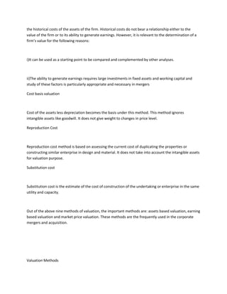 the historical costs of the assets of the firm. Historical costs do not bear a relationship either to the
value of the firm or to its ability to generate earnings. However, it is relevant to the determination of a
firm’s value for the following reasons:



i)It can be used as a starting point to be compared and complemented by other analyses.



ii)The ability to generate earnings requires large investments in fixed assets and working capital and
study of these factors is particularly appropriate and necessary in mergers

Cost basis valuation



Cost of the assets less depreciation becomes the basis under this method. This method ignores
intangible assets like goodwill. It does not give weight to changes in price level.

Reproduction Cost



Reproduction cost method is based on assessing the current cost of duplicating the properties or
constructing similar enterprise in design and material. It does not take into account the intangible assets
for valuation purpose.

Substitution cost



Substitution cost is the estimate of the cost of construction of the undertaking or enterprise in the same
utility and capacity.



Out of the above nine methods of valuation, the important methods are: assets based valuation, earning
based valuation and market price valuation. These methods are the frequently used in the corporate
mergers and acquisition.




Valuation Methods
 