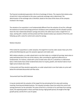 The financial consideration generally is the form of exchange of shares. This requires that relative value
of each firm’s share and based on this value a particular exchange ratio is determined. The
determination of the exchange ratio is therefore, based on the value of the shares of the company
involved in the merger.



The valuation of an acquisition is not fundamentally different from the valuation of any firm, although
the existence of control and synergy premiums introduces some complexity into the valuation process.
Given the inter-relationship between synergy and control, the safest way to value a target firm is in
steps, starting with a relative and discounted cash flow valuation (status quo valuation of the firm), and
following up with a value for control and a value for synergy.



Relative Valuation



If the motive for acquisitions is under valuation, the target firm must be under valued. How such a firm
will be identified depends upon the valuation approach and model used.

With relative valuation, an under valued stock is one that trades at a multiple (of earnings, book value or
sales) well below that of the rest of the industry, after controlling for significant differences on
fundamentals. For instance, a bank with a price to book value ratio of 1.2 would be an undervalued
bank, if other banks have similar fundamentals (return on equity, growth, and risk) but trade at much
higher price to book value ratios.

In discounted cash flow valuation approaches, an under valued stock is one that trades at a price well
below the estimated discounted cash flow value.



Discounted Cash Flow (DCF) Methods



It may be started with the valuation of the target firm by estimating the firm value with existing
investing, financing and dividend policies. This valuation provides a base from which the control and
synergy premiums can be estimated. The value of the firm is a function of its cash flows from existing
assets, the expected growth in these cash flows during a high growth period, the length of the high
growth period, and the firm’s cost of capital.
 