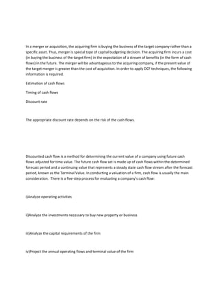 In a merger or acquisition, the acquiring firm is buying the business of the target company rather than a
specific asset. Thus, merger is special type of capital budgeting decision. The acquiring firm incurs a cost
(in buying the business of the target firm) in the expectation of a stream of benefits (in the form of cash
flows) in the future. The merger will be advantageous to the acquiring company, if the present value of
the target merger is greater than the cost of acquisition. In order to apply DCF techniques, the following
information is required.

Estimation of cash flows

Timing of cash flows

Discount rate



The appropriate discount rate depends on the risk of the cash flows.




Discounted cash flow is a method for determining the current value of a company using future cash
flows adjusted for time value. The future cash flow set is made up of cash flows within the determined
forecast period and a continuing value that represents a steady state cash flow stream after the forecast
period, known as the Terminal Value. In conducting a valuation of a firm, cash flow is usually the main
consideration. There is a five-step process for evaluating a company’s cash flow:



i)Analyze operating activities



ii)Analyze the investments necessary to buy new property or business



iii)Analyze the capital requirements of the firm



iv)Project the annual operating flows and terminal value of the firm
 