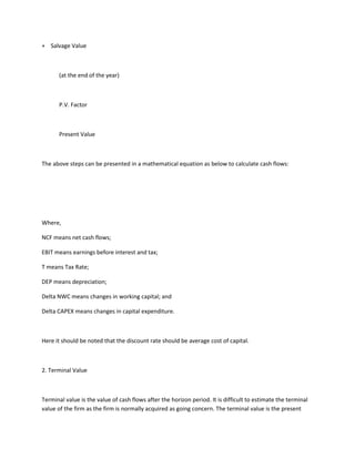 + Salvage Value



       (at the end of the year)



       P.V. Factor



       Present Value



The above steps can be presented in a mathematical equation as below to calculate cash flows:




Where,

NCF means net cash flows;

EBIT means earnings before interest and tax;

T means Tax Rate;

DEP means depreciation;

Delta NWC means changes in working capital; and

Delta CAPEX means changes in capital expenditure.



Here it should be noted that the discount rate should be average cost of capital.



2. Terminal Value



Terminal value is the value of cash flows after the horizon period. It is difficult to estimate the terminal
value of the firm as the firm is normally acquired as going concern. The terminal value is the present
 