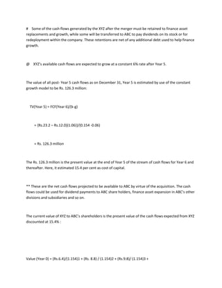 # Some of the cash flows generated by the XYZ after the merger must be retained to finance asset
replacements and growth, while some will be transferred to ABC to pay dividends on its stock or for
redeployment within the company. These retentions are net of any additional debt used to help finance
growth.



@ XYZ’s available cash flows are expected to grow at a constant 6% rate after Year 5.



The value of all post- Year 5 cash flows as on December 31, Year 5 is estimated by use of the constant
growth model to be Rs. 126.3 million:



  TV(Year 5) = FCF(Year 6)/(k-g)



     = {Rs.23.2 – Rs.12.0)(1.06)}/(0.154 -0.06)



     = Rs. 126.3 million



The Rs. 126.3 million is the present value at the end of Year 5 of the stream of cash flows for Year 6 and
thereafter. Here, it estimated 15.4 per cent as cost of capital.



** These are the net cash flows projected to be available to ABC by virtue of the acquisition. The cash
flows could be used for dividend payments to ABC share holders, finance asset expansion in ABC’s other
divisions and subsidiaries and so on.



The current value of XYZ to ABC’s shareholders is the present value of the cash flows expected from XYZ
discounted at 15.4% :




Value (Year 0) = (Rs.6.4)/(1.154)1 + (Rs. 8.8) / (1.154)2 + (Rs.9.8)/ (1.154)3 +
 