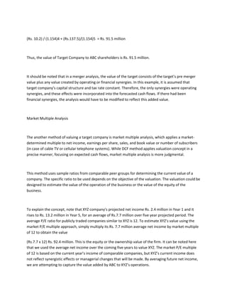 (Rs. 10.2) / (1.154)4 + (Rs.137.5)/(1.154)5 = Rs. 91.5 million



Thus, the value of Target Company to ABC shareholders is Rs. 91.5 million.



It should be noted that in a merger analysis, the value of the target consists of the target’s pre merger
value plus any value created by operating or financial synergies. In this example, it is assumed that
target company’s capital structure and tax rate constant. Therefore, the only synergies were operating
synergies, and these effects were incorporated into the forecasted cash flows. If there had been
financial synergies, the analysis would have to be modified to reflect this added value.



Market Multiple Analysis



The another method of valuing a target company is market multiple analysis, which applies a market-
determined multiple to net income, earnings per share, sales, and book value or number of subscribers
(in case of cable TV or cellular telephone systems). While DCF method applies valuation concept in a
precise manner, focusing on expected cash flows, market multiple analysis is more judgmental.



This method uses sample ratios from comparable peer groups for determining the current value of a
company. The specific ratio to be used depends on the objective of the valuation. The valuation could be
designed to estimate the value of the operation of the business or the value of the equity of the
business.



To explain the concept, note that XYZ company’s projected net income Rs. 2.4 million in Year 1 and it
rises to Rs. 13.2 million in Year 5, for an average of Rs.7.7 million over five year projected period. The
average P/E ratio for publicly traded companies similar to XYZ is 12. To estimate XYZ’s value using the
market P/E multiple approach, simply multiply its Rs. 7.7 million average net income by market multiple
of 12 to obtain the value

(Rs.7.7 x 12) Rs. 92.4 million. This is the equity or the ownership value of the firm. It can be noted here
that we used the average net income over the coming five years to value XYZ. The market P/E multiple
of 12 is based on the current year’s income of comparable companies, but XYZ’s current income does
not reflect synergistic effects or managerial changes that will be made. By averaging future net income,
we are attempting to capture the value added by ABC to XYZ’s operations.
 