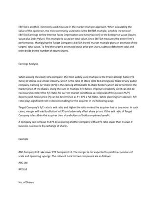 EBITDA is another commonly used measure in the market multiple approach. When calculating the
value of the operation, the most commonly used ratio is the EBITDA multiple, which is the ratio of
EBITDA (Earnings before Interest Taxes Depreciation and Amortization) to the Enterprise Value (Equity
Value plus Debt Value). This multiple is based on total value, since EBITDA measures the entire firm’s
performance. Multiplying the Target Company’s EBITDA by the market multiple gives an estimate of the
targets’ total value. To find the target’s estimated stock price per share, subtract debt from total and
then divide by the number of equity shares.



Earnings Analysis



When valuing the equity of a company, the most widely used multiple is the Price Earnings Ratio (P/E
Ratio) of stocks in a similar industry, which is the ratio of Stock price to Earnings per Share of any public
company. Earning per share (EPS) is the earning attributable to share holders which are reflected in the
market price of the shares. Using the sum of multiple P/E Ratio’s improves reliability but it can still be
necessary to correct the P/E Ratio for current market conditions. A reciprocal of this ratio (EPS/P)
depicts yield. Share price (P) can be determined as P = EPS x P/E Ratio. While planning for takeover, P/E
ratio plays significant role in decision making for the acquirer in the following ways:

Target Company’s P/E ratio is exit ratio and higher the ratio means the acquirer has to pay more. In such
cases, merger will lead to dilution in EPS and adversely affect share prices. If the exit ratio of Target
Company is less than the acquirer then shareholders of both companies benefit.

A company can increase its EPS by acquiring another company with a P/E ratio lower than its own if
business is acquired by exchange of shares.



Example



ABC Company Ltd takes over XYZ Company Ltd. The merger is not expected to yield in economies of
scale and operating synergy. The relevant data for two companies are as follows:

ABC Ltd

XYZ Ltd



No. of Shares
 