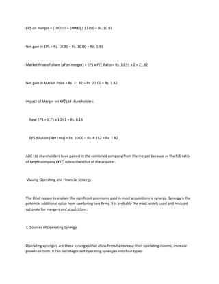 EPS on merger = (100000 + 50000) / 13750 = Rs. 10.91



Net gain in EPS = Rs. 10.91 – Rs. 10.00 = Re. 0.91



Market Price of share (after merger) = EPS x P/E Ratio = Rs. 10.91 x 2 = 21.82



Net gain in Market Price = Rs. 21.82 – Rs. 20.00 = Rs. 1.82



Impact of Merger on XYZ Ltd shareholders:



  New EPS = 0.75 x 10.91 = Rs. 8.18



  EPS dilution (Net Loss) = Rs. 10.00 – Rs. 8.182 = Rs. 1.82



ABC Ltd shareholders have gained in the combined company from the merger because as the P/E ratio
of target company (XYZ) is less than that of the acquirer.



Valuing Operating and Financial Synergy



The third reason to explain the significant premiums paid in most acquisitions is synergy. Synergy is the
potential additional value from combining two firms. It is probably the most widely used and misused
rationale for mergers and acquisitions.



1. Sources of Operating Synergy



Operating synergies are those synergies that allow firms to increase their operating income, increase
growth or both. It can be categorized operating synergies into four types:
 