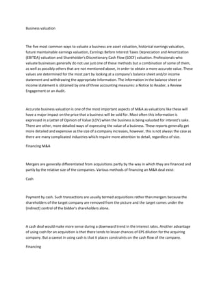 Business valuation



The five most common ways to valuate a business are asset valuation, historical earnings valuation,
future maintainable earnings valuation, Earnings Before Interest Taxes Depreciation and Amortization
(EBITDA) valuation and Shareholder's Discretionary Cash Flow (SDCF) valuation. Professionals who
valuate businesses generally do not use just one of these methods but a combination of some of them,
as well as possibly others that are not mentioned above, in order to obtain a more accurate value. These
values are determined for the most part by looking at a company's balance sheet and/or income
statement and withdrawing the appropriate information. The information in the balance sheet or
income statement is obtained by one of three accounting measures: a Notice to Reader, a Review
Engagement or an Audit.



Accurate business valuation is one of the most important aspects of M&A as valuations like these will
have a major impact on the price that a business will be sold for. Most often this information is
expressed in a Letter of Opinion of Value (LOV) when the business is being valuated for interest's sake.
There are other, more detailed ways of expressing the value of a business. These reports generally get
more detailed and expensive as the size of a company increases, however, this is not always the case as
there are many complicated industries which require more attention to detail, regardless of size.

Financing M&A



Mergers are generally differentiated from acquisitions partly by the way in which they are financed and
partly by the relative size of the companies. Various methods of financing an M&A deal exist:

Cash



Payment by cash. Such transactions are usually termed acquisitions rather than mergers because the
shareholders of the target company are removed from the picture and the target comes under the
(indirect) control of the bidder's shareholders alone.



A cash deal would make more sense during a downward trend in the interest rates. Another advantage
of using cash for an acquisition is that there tends to lesser chances of EPS dilution for the acquiring
company. But a caveat in using cash is that it places constraints on the cash flow of the company.

Financing
 