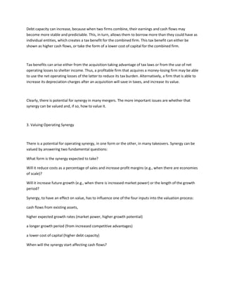 Debt capacity can increase, because when two firms combine, their earnings and cash flows may
become more stable and predictable. This, in turn, allows them to borrow more than they could have as
individual entities, which creates a tax benefit for the combined firm. This tax benefit can either be
shown as higher cash flows, or take the form of a lower cost of capital for the combined firm.



Tax benefits can arise either from the acquisition taking advantage of tax laws or from the use of net
operating losses to shelter income. Thus, a profitable firm that acquires a money-losing firm may be able
to use the net operating losses of the latter to reduce its tax burden. Alternatively, a firm that is able to
increase its depreciation charges after an acquisition will save in taxes, and increase its value.



Clearly, there is potential for synergy in many mergers. The more important issues are whether that
synergy can be valued and, if so, how to value it.



3. Valuing Operating Synergy



There is a potential for operating synergy, in one form or the other, in many takeovers. Synergy can be
valued by answering two fundamental questions:

What form is the synergy expected to take?

Will it reduce costs as a percentage of sales and increase profit margins (e.g., when there are economies
of scale)?

Will it increase future growth (e.g., when there is increased market power) or the length of the growth
period?

Synergy, to have an effect on value, has to influence one of the four inputs into the valuation process:

cash flows from existing assets,

higher expected growth rates (market power, higher growth potential)

a longer growth period (from increased competitive advantages)

a lower cost of capital (higher debt capacity)

When will the synergy start affecting cash flows?
 