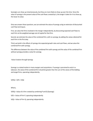 Synergies can show up instantaneously, but they are more likely to show up over the time. Since the
value of synergy is the present value of the cash flows created by it, the longer it takes for it to show up,
the lesser its value.



Once we answer these questions, we can estimate the value of synergy using an extension of discounted
cash flow techniques.

First, we value the firms involved in the merger independently, by discounting expected cash flows to
each firm at the weighted average cost of capital for that firm.

Second, we estimate the value of the combined firm, with no synergy, by adding the values obtained for
each firm in the first step.

Third, we build in the effects of synergy into expected growth rates and cash flows, and we value the
combined firm with synergy.

The difference between the value of the combined firm with synergy and the value of the combined firm
without synergy provides a value for synergy.



Value Creation through Synergy



Synergy is a stated motive in many mergers and acquisitions. If synergy is perceived to exist in a
takeover, the value of the combined firm should be greater than the sum of the values of the bidding
and target firms, operating independently.



V(PQ) > V(P) + V(Q)



Where,

V(PQ) = Value of a firm created by combining P and Q (Synergy)

V(P) = Value of firm P, operating independently

V(Q) = Value of firm Q, operating independently
 
