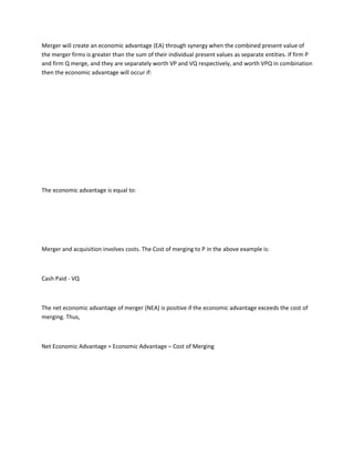 Merger will create an economic advantage (EA) through synergy when the combined present value of
the merger firms is greater than the sum of their individual present values as separate entities. If firm P
and firm Q merge, and they are separately worth VP and VQ respectively, and worth VPQ in combination
then the economic advantage will occur if:




The economic advantage is equal to:




Merger and acquisition involves costs. The Cost of merging to P in the above example is:



Cash Paid - VQ



The net economic advantage of merger (NEA) is positive if the economic advantage exceeds the cost of
merging. Thus,



Net Economic Advantage = Economic Advantage – Cost of Merging
 
