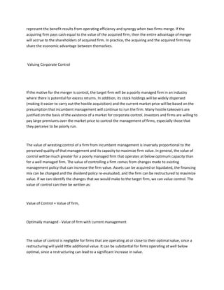 represent the benefit results from operating efficiency and synergy when two firms merge. If the
acquiring firm pays cash equal to the value of the acquired firm, then the entire advantage of merger
will accrue to the shareholders of acquired firm. In practice, the acquiring and the acquired firm may
share the economic advantage between themselves.



Valuing Corporate Control




If the motive for the merger is control, the target firm will be a poorly managed firm in an industry
where there is potential for excess returns. In addition, its stock holdings will be widely dispersed
(making it easier to carry out the hostile acquisition) and the current market price will be based on the
presumption that incumbent management will continue to run the firm. Many hostile takeovers are
justified on the basis of the existence of a market for corporate control. Investors and firms are willing to
pay large premiums over the market price to control the management of firms, especially those that
they perceive to be poorly run.



The value of wresting control of a firm from incumbent management is inversely proportional to the
perceived quality of that management and its capacity to maximize firm value. In general, the value of
control will be much greater for a poorly managed firm that operates at below optimum capacity than
for a well managed firm. The value of controlling a firm comes from changes made to existing
management policy that can increase the firm value. Assets can be acquired or liquidated, the financing
mix can be changed and the dividend policy re-evaluated, and the firm can be restructured to maximize
value. If we can identify the changes that we would make to the target firm, we can value control. The
value of control can then be written as:



Value of Control = Value of firm,



Optimally managed - Value of firm with current management



The value of control is negligible for firms that are operating at or close to their optimal value, since a
restructuring will yield little additional value. It can be substantial for firms operating at well below
optimal, since a restructuring can lead to a significant increase in value.
 