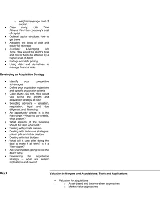 o    weighted-average cost of
                 capital
        Case       study:     Life   Time
        Fitness: Find this company's cost
        of capital
        Optimal capital structure: how to
        get there
        Adjusting the costs of debt and
        equity for leverage
        Exercise:      Leveraging      Life
        Time. How would the client's beta
        and cost of funds be affected by a
        higher level of debt?
        Ratings and debt pricing
        Using debt and derivatives to
        manage financial risks

Developing an Acquisition Strategy

        Identify      your      competitive
        advantages
        Define your acquisition objectives
        and specific acquisition criteria
        Case study: ISS 101. How would
        you define the growth and
        acquisition strategy at ISS?
        Selecting advisors -- valuation,
        negotiation, legal and due
        diligence, and financing
        An opportunity arises: is it the
        right target? What fits our criteria,
        what doesn't?
        What aspects of the business
        should be kept, what sold?
        Dealing with private owners
        Dealing with defensive strategies:
        poison pills and other devices
        Dealing with rival bidders
        What will it take after doing the
        deal to make it all work? Is it a
        "fixer-upper?"
        Are shareholders going to like the
        deal? Why?
        Developing       the     negotiation
        strategy -- what are sellers'
        motivations and needs?



Day 2                                           Valuation in Mergers and Acquisitions: Tools and Applications

                                                       Valuation for acquisitions
                                                           o Asset-based and balance-sheet approaches
                                                           o Market value approaches
 