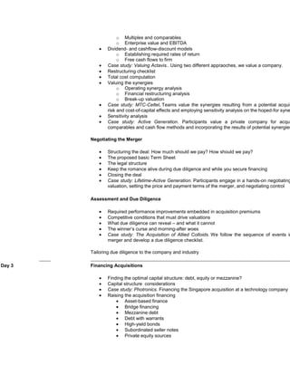 o Multiples and comparables
                     o Enterprise value and EBITDA
                Dividend- and cashflow-discount models
                     o Establishing required rates of return
                     o Free cash flows to firm
                Case study: Valuing Actavis.. Using two different appraoches, we value a company.
                Restructuring checklist
                Total cost computation
                Valuing the synergies
                     o Operating synergy analysis
                     o Financial restructuring analysis
                     o Break-up valuation
                Case study: MTC-Celtel. Teams value the synergies resulting from a potential acquis
                risk and cost-of-capital effects and employing sensitivity analysis on the hoped-for syne
                Sensitivity analysis
                Case study: Active Generation. Participants value a private company for acqui
                comparables and cash flow methods and incorporating the results of potential synergies

        Negotiating the Merger

                Structuring the deal: How much should we pay? How should we pay?
                The proposed basic Term Sheet
                The legal structure
                Keep the romance alive during due diligence and while you secure financing
                Closing the deal
                Case study: Lifetime-Active Generation. Participants engage in a hands-on negotiating
                valuation, setting the price and payment terms of the merger, and negotiating control

        Assessment and Due Diligence

                Required performance improvements embedded in acquisition premiums
                Competitive conditions that must drive valuations
                What due diligence can reveal – and what it cannot
                The winner’s curse and morning-after woes
                Case study: The Acquisition of Allied Colloids. We follow the sequence of events in
                merger and develop a due diligence checklist.

        Tailoring due diligence to the company and industry

Day 3   Financing Acquisitions

                Finding the optimal capital structure: debt, equity or mezzanine?
                Capital structure considerations
                Case study: Photronics. Financing the Singapore acquisition at a technology company
                Raising the acquisition financing
                        Asset-based finance
                        Bridge financing
                        Mezzanine debt
                        Debt with warrants
                        High-yield bonds
                        Subordinated seller notes
                        Private equity sources
 