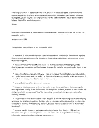 Financing capital may be borrowed from a bank, or raised by an issue of bonds. Alternatively, the
acquirer's stock may be offered as consideration. Acquisitions financed through debt are known as
leveraged buyouts if they take the target private, and the debt will often be moved down onto the
balance sheet of the acquired company.

Hybrids



An acquisition can involve a combination of cash and debt, or a combination of cash and stock of the
purchasing entity.

Motives behind M&A



These motives are considered to add shareholder value:



  * Economies of scale: This refers to the fact that the combined company can often reduce duplicate
departments or operations, lowering the costs of the company relative to the same revenue stream,
thus increasing profit.

  * Increased revenue/Increased Market Share: This motive assumes that the company will be
absorbing a major competitor and thus increase its power (by capturing increased market share) to set
prices.

  * Cross selling: For example, a bank buying a stock broker could then sell its banking products to the
stock broker's customers, while the broker can sign up the bank's customers for brokerage accounts. Or,
a manufacturer can acquire and sell complementary products.

  * Synergy: Better use of complementary resources.

  * Taxes: A profitable company can buy a loss maker to use the target's loss as their advantage by
reducing their tax liability. In the United States and many other countries, rules are in place to limit the
ability of profitable companies to "shop" for loss making companies, limiting the tax motive of an
acquiring company.

  * Geographical or other diversification: This is designed to smooth the earnings results of a company,
which over the long term smoothens the stock price of a company, giving conservative investors more
confidence in investing in the company. However, this does not always deliver value to shareholders
(see below).

   * Resource transfer: resources are unevenly distributed across firms (Barney, 1991) and the
interaction of target and acquiring firm resources can create value through either overcoming
information asymmetry or by combining scarce resources.
 