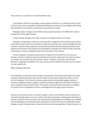 These motives are considered to not add shareholder value:



  * Diversification: While this may hedge a company against a downturn in an individual industry it fails
to deliver value, since it is possible for individual shareholders to achieve the same hedge by diversifying
their portfolios at a much lower cost than those associated with a merger.

  * Manager's hubris: manager's overconfidence about expected synergies from M&A which results in
overpayment for the target company.

  * Empire building: Managers have larger companies to manage and hence more power.

  * Manager's compensation: In the past, certain executive management teams had their payout based
on the total amount of profit of the company, instead of the profit per share, which would give the team
a perverse incentive to buy companies to increase the total profit while decreasing the profit per share
(which hurts the owners of the company, the shareholders); although some empirical studies show that
compensation is linked to profitability rather than mere profits of the company.

   * Vertical integration: Companies acquire part of a supply chain and benefit from the resources.
However, this does not add any value since although one end of the supply chain may receive a product
at a cheaper cost, the other end now has lower revenue. In addition, the supplier may find more
difficulty in supplying to competitors of its acquirer because the competition would not want to support
the new conglomerate.

M&A marketplace difficulties



No marketplace currently exists for the mergers and acquisitions of privately owned small to mid-sized
companies. Market participants often wish to maintain a level of secrecy about their efforts to buy or
sell such companies. Their concern for secrecy usually arises from the possible negative reactions a
company's employees, bankers, suppliers, customers and others might have if the effort or interest to
seek a transaction were to become known. This need for secrecy has thus far thwarted the emergence
of a public forum or marketplace to serve as a clearinghouse for this large volume of business.



At present, the process by which a company is bought or sold can prove difficult, slow and expensive. A
transaction typically requires six to nine months and involves many steps. Locating parties with whom to
conduct a transaction forms one step in the overall process and perhaps the most difficult one. Qualified
and interested buyers of multimillion dollar corporations are hard to find. Even more difficulties attend
bringing a number of potential buyers forward simultaneously during negotiations. Potential acquirers in
 