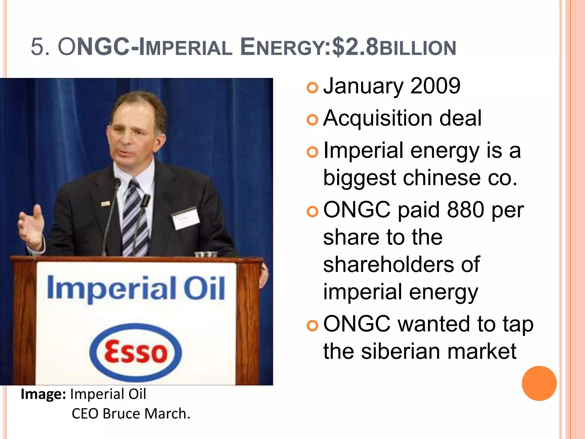 5. ONGC-IMPERIAL ENERGY:$2.8BILLION
                           January  2009
                           Acquisition deal

                           Imperial energy is a
                            biggest chinese co.
                           ONGC paid 880 per
                            share to the
                            shareholders of
                            imperial energy
                           ONGC wanted to tap
                            the siberian market
Image: Imperial Oil
       CEO Bruce March.
 