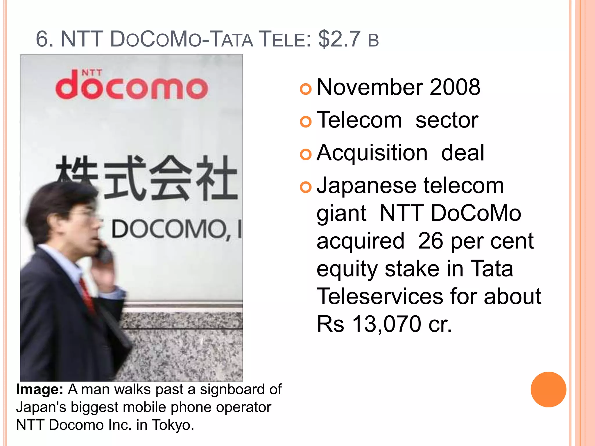 6. NTT DOCOMO-TATA TELE: $2.7 B

                                          November   2008
                                          Telecom sector

                                          Acquisition deal

                                          Japanese telecom
                                           giant NTT DoCoMo
                                           acquired 26 per cent
                                           equity stake in Tata
                                           Teleservices for about
                                           Rs 13,070 cr.

Image: A man walks past a signboard of
Japan's biggest mobile phone operator
NTT Docomo Inc. in Tokyo.
 