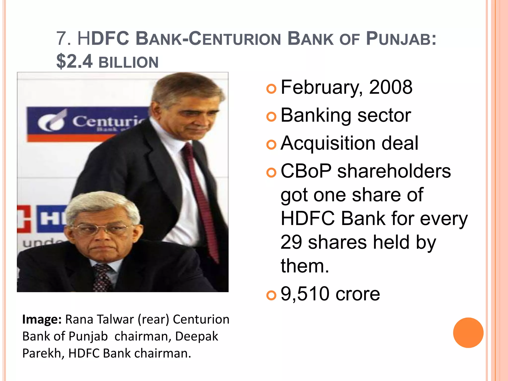 7. HDFC BANK-CENTURION BANK OF PUNJAB:
     $2.4 BILLION
                           February, 2008

                           Banking sector

                           Acquisition deal

                           CBoP shareholders
                            got one share of
                            HDFC Bank for every
                            29 shares held by
                            them.
                           9,510 crore
Image: Rana Talwar (rear) Centurion
Bank of Punjab chairman, Deepak
Parekh, HDFC Bank chairman.
 