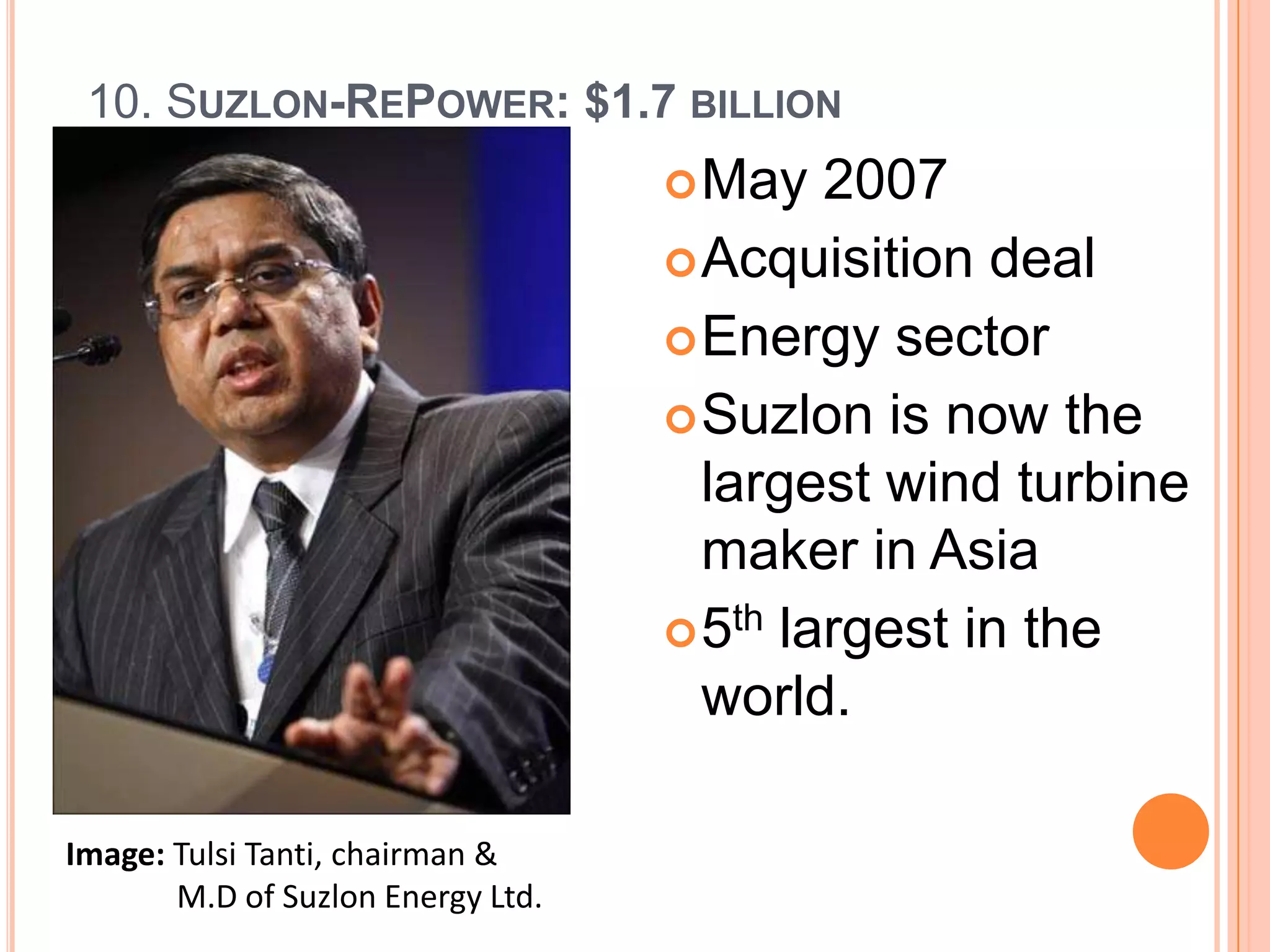 10. SUZLON-REPOWER: $1.7 BILLION
                                    May   2007
                                    Acquisition deal
                                    Energy sector
                                    Suzlon is now the
                                     largest wind turbine
                                     maker in Asia
                                    5th largest in the
                                     world.

Image: Tulsi Tanti, chairman &
       M.D of Suzlon Energy Ltd.
 