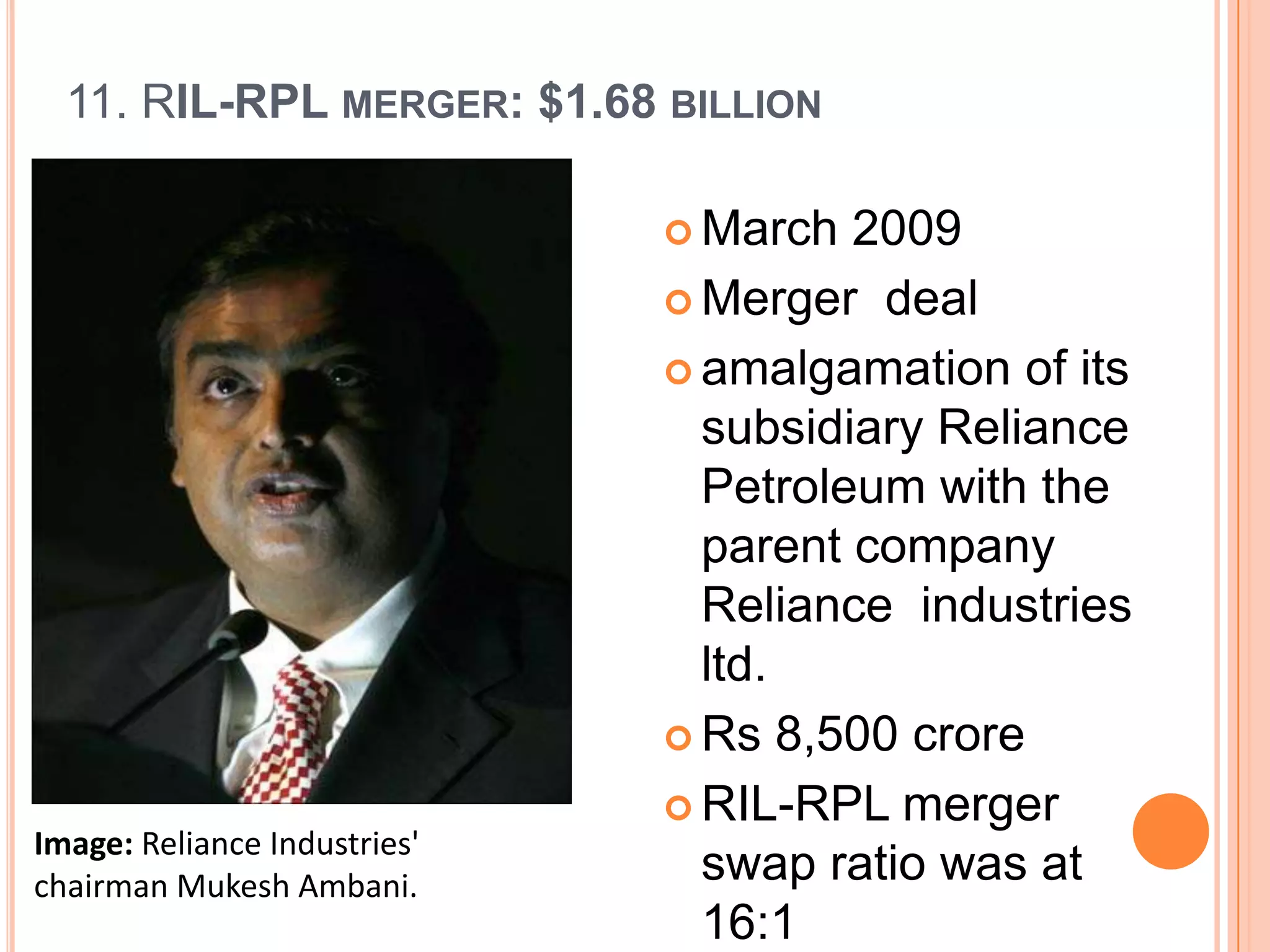 11. RIL-RPL MERGER: $1.68 BILLION

                               March  2009
                               Merger deal

                               amalgamation of its
                                subsidiary Reliance
                                Petroleum with the
                                parent company
                                Reliance industries
                                ltd.
                               Rs 8,500 crore

                               RIL-RPL merger
Image: Reliance Industries'
chairman Mukesh Ambani.         swap ratio was at
                                16:1
 