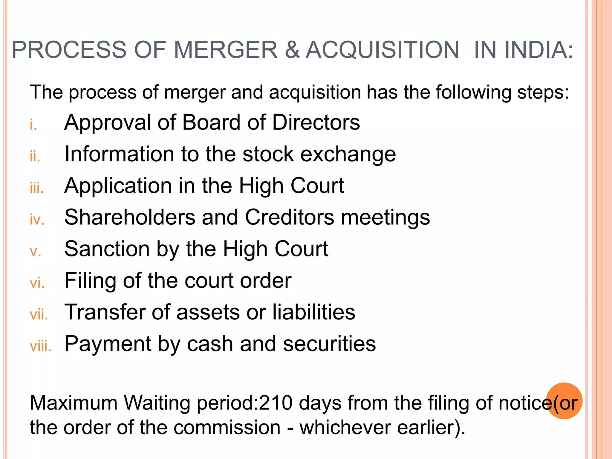 PROCESS OF MERGER & ACQUISITION IN INDIA:
 The process of merger and acquisition has the following steps:
 i.      Approval of Board of Directors
 ii.     Information to the stock exchange
 iii.    Application in the High Court
 iv.     Shareholders and Creditors meetings
 v.      Sanction by the High Court
 vi.     Filing of the court order
 vii.    Transfer of assets or liabilities
 viii.   Payment by cash and securities

 Maximum Waiting period:210 days from the filing of notice(or
 the order of the commission - whichever earlier).
 
