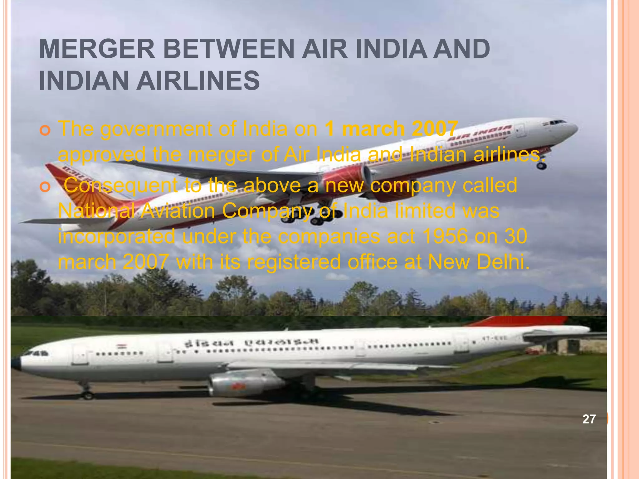 MERGER BETWEEN AIR INDIA AND
INDIAN AIRLINES
 The government of India on 1 march 2007
  approved the merger of Air India and Indian airlines.
 Consequent to the above a new company called
  National Aviation Company of India limited was
  incorporated under the companies act 1956 on 30
  march 2007 with its registered office at New Delhi.




                                                          27
 