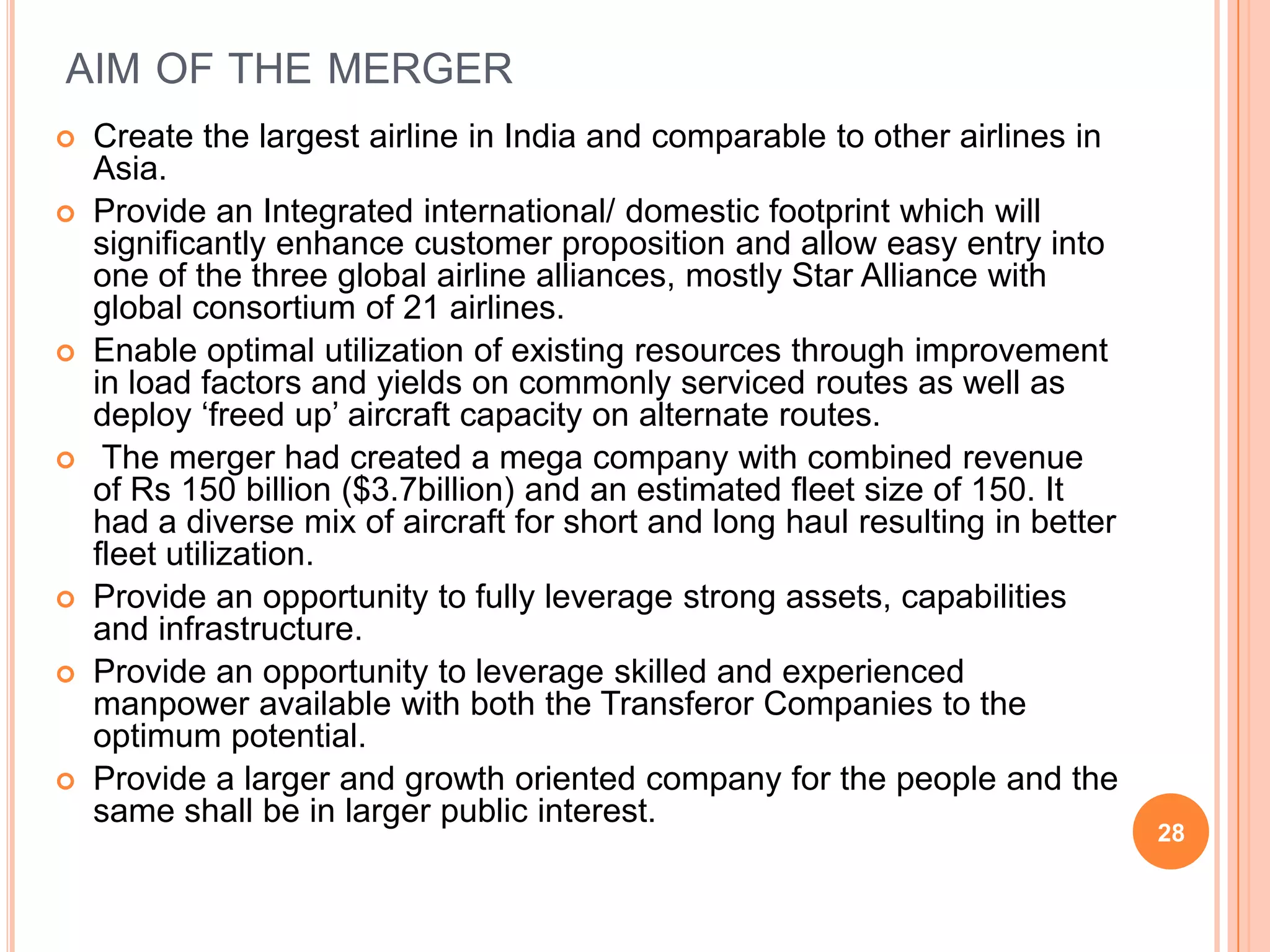 AIM OF THE MERGER
   Create the largest airline in India and comparable to other airlines in
    Asia.
   Provide an Integrated international/ domestic footprint which will
    significantly enhance customer proposition and allow easy entry into
    one of the three global airline alliances, mostly Star Alliance with
    global consortium of 21 airlines.
   Enable optimal utilization of existing resources through improvement
    in load factors and yields on commonly serviced routes as well as
    deploy „freed up‟ aircraft capacity on alternate routes.
    The merger had created a mega company with combined revenue
    of Rs 150 billion ($3.7billion) and an estimated fleet size of 150. It
    had a diverse mix of aircraft for short and long haul resulting in better
    fleet utilization.
   Provide an opportunity to fully leverage strong assets, capabilities
    and infrastructure.
   Provide an opportunity to leverage skilled and experienced
    manpower available with both the Transferor Companies to the
    optimum potential.
   Provide a larger and growth oriented company for the people and the
    same shall be in larger public interest.
                                                                                28
 