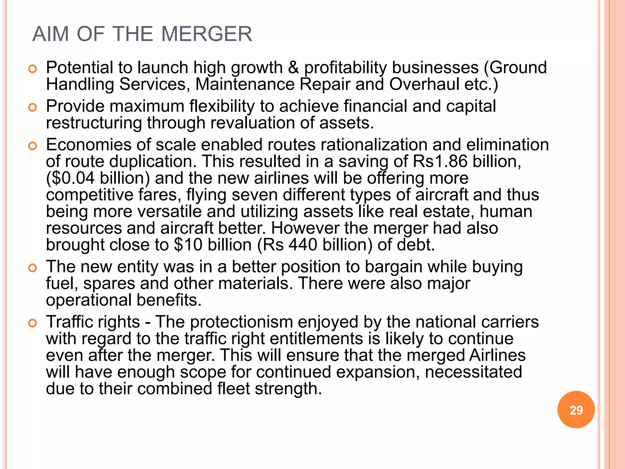 AIM OF THE MERGER
   Potential to launch high growth & profitability businesses (Ground
    Handling Services, Maintenance Repair and Overhaul etc.)
   Provide maximum flexibility to achieve financial and capital
    restructuring through revaluation of assets.
   Economies of scale enabled routes rationalization and elimination
    of route duplication. This resulted in a saving of Rs1.86 billion,
    ($0.04 billion) and the new airlines will be offering more
    competitive fares, flying seven different types of aircraft and thus
    being more versatile and utilizing assets like real estate, human
    resources and aircraft better. However the merger had also
    brought close to $10 billion (Rs 440 billion) of debt.
   The new entity was in a better position to bargain while buying
    fuel, spares and other materials. There were also major
    operational benefits.
   Traffic rights - The protectionism enjoyed by the national carriers
    with regard to the traffic right entitlements is likely to continue
    even after the merger. This will ensure that the merged Airlines
    will have enough scope for continued expansion, necessitated
    due to their combined fleet strength.
                                                                           29
 