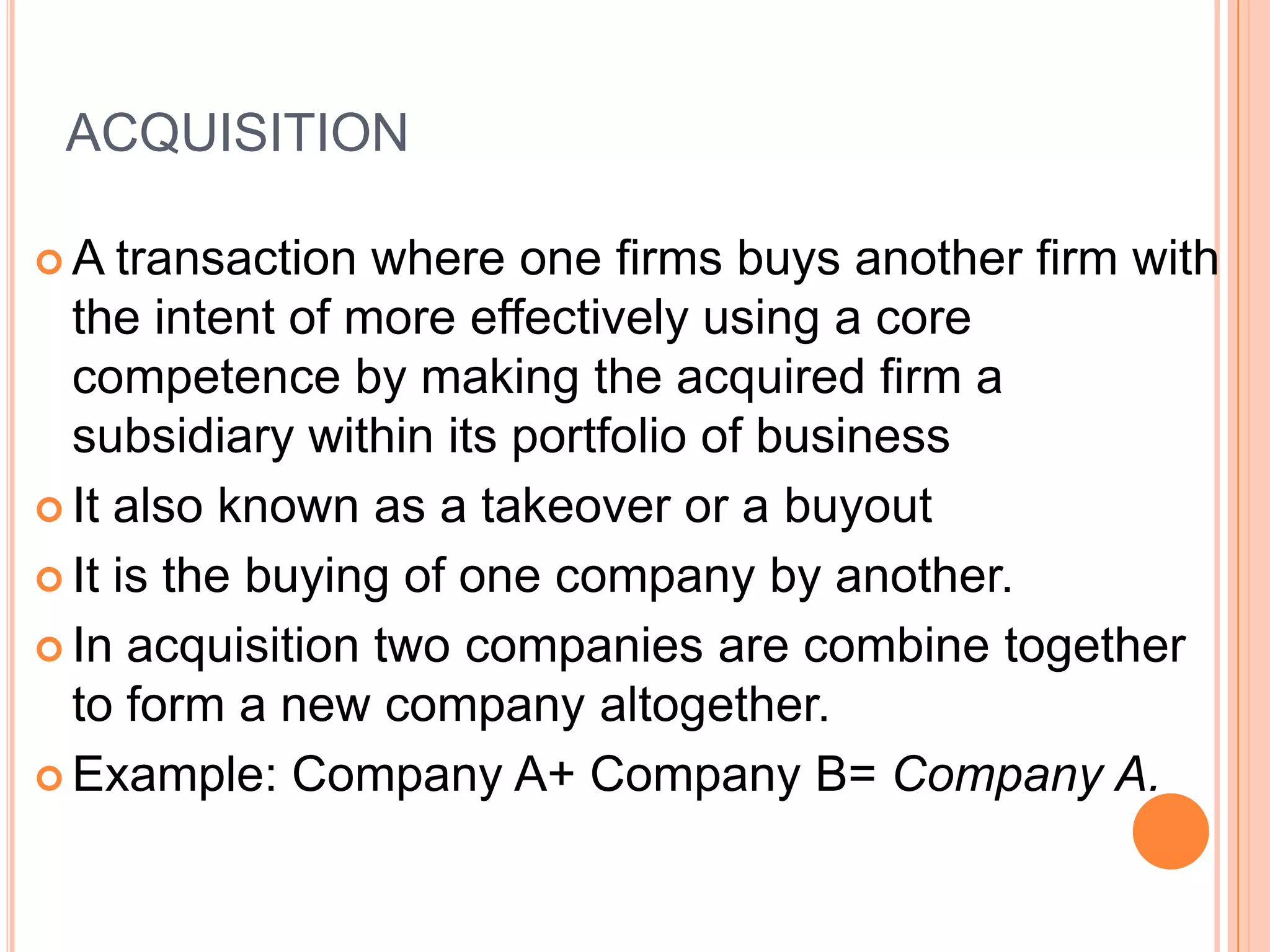 ACQUISITION

A   transaction where one firms buys another firm with
  the intent of more effectively using a core
  competence by making the acquired firm a
  subsidiary within its portfolio of business
 It also known as a takeover or a buyout

 It is the buying of one company by another.

 In acquisition two companies are combine together
  to form a new company altogether.
 Example: Company A+ Company B= Company A.
 
