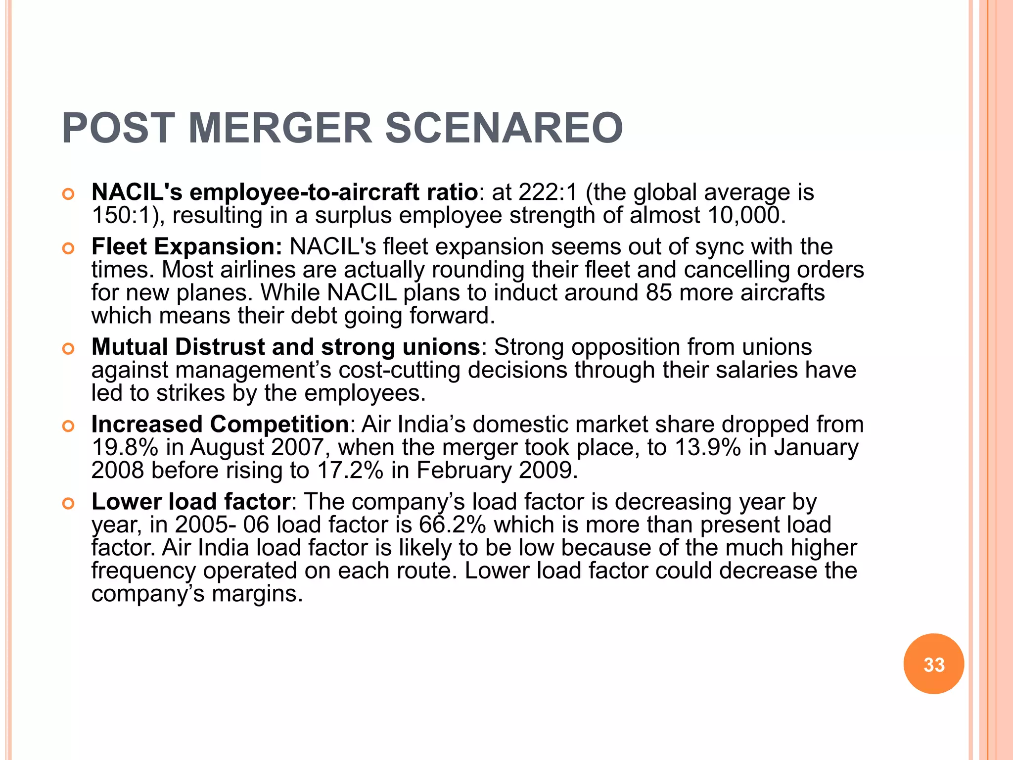 POST MERGER SCENAREO
   NACIL's employee-to-aircraft ratio: at 222:1 (the global average is
    150:1), resulting in a surplus employee strength of almost 10,000.
   Fleet Expansion: NACIL's fleet expansion seems out of sync with the
    times. Most airlines are actually rounding their fleet and cancelling orders
    for new planes. While NACIL plans to induct around 85 more aircrafts
    which means their debt going forward.
   Mutual Distrust and strong unions: Strong opposition from unions
    against management‟s cost-cutting decisions through their salaries have
    led to strikes by the employees.
   Increased Competition: Air India‟s domestic market share dropped from
    19.8% in August 2007, when the merger took place, to 13.9% in January
    2008 before rising to 17.2% in February 2009.
   Lower load factor: The company‟s load factor is decreasing year by
    year, in 2005- 06 load factor is 66.2% which is more than present load
    factor. Air India load factor is likely to be low because of the much higher
    frequency operated on each route. Lower load factor could decrease the
    company‟s margins.

                                                                                   33
 