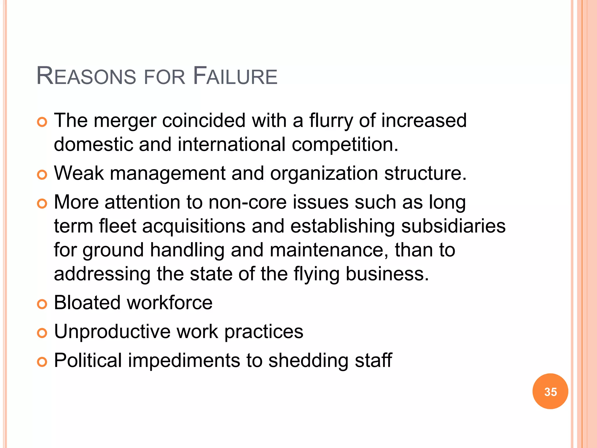 REASONS FOR FAILURE
 The merger coincided with a flurry of increased
  domestic and international competition.
 Weak management and organization structure.

 More attention to non-core issues such as long
  term fleet acquisitions and establishing subsidiaries
  for ground handling and maintenance, than to
  addressing the state of the flying business.
 Bloated workforce

 Unproductive work practices

 Political impediments to shedding staff

                                                          35
 