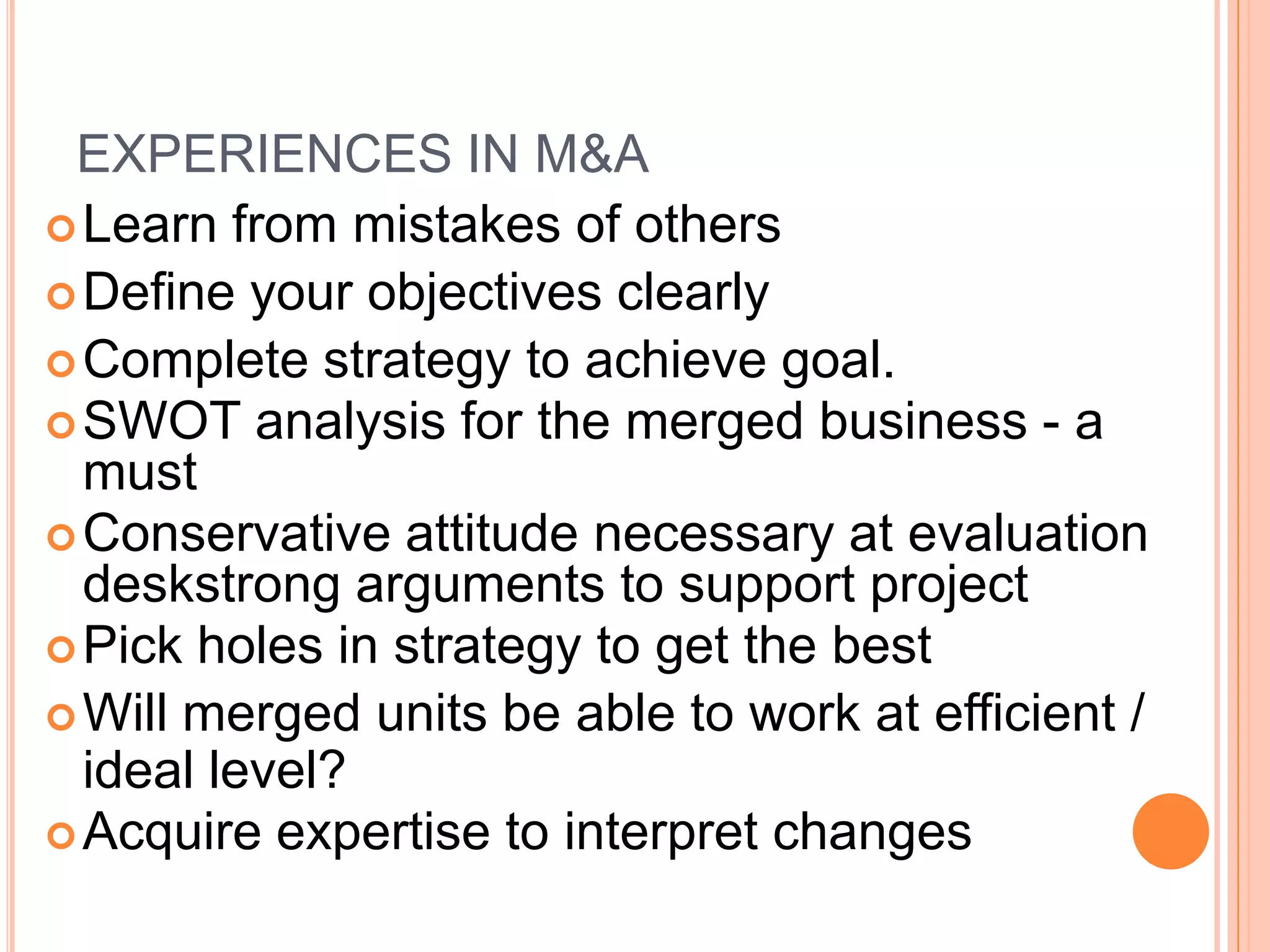 EXPERIENCES IN M&A
 Learn from mistakes of others
 Define your objectives clearly
 Complete strategy to achieve goal.
 SWOT analysis for the merged business - a
  must
 Conservative attitude necessary at evaluation
  deskstrong arguments to support project
 Pick holes in strategy to get the best
 Will merged units be able to work at efficient /
  ideal level?
 Acquire expertise to interpret changes
 