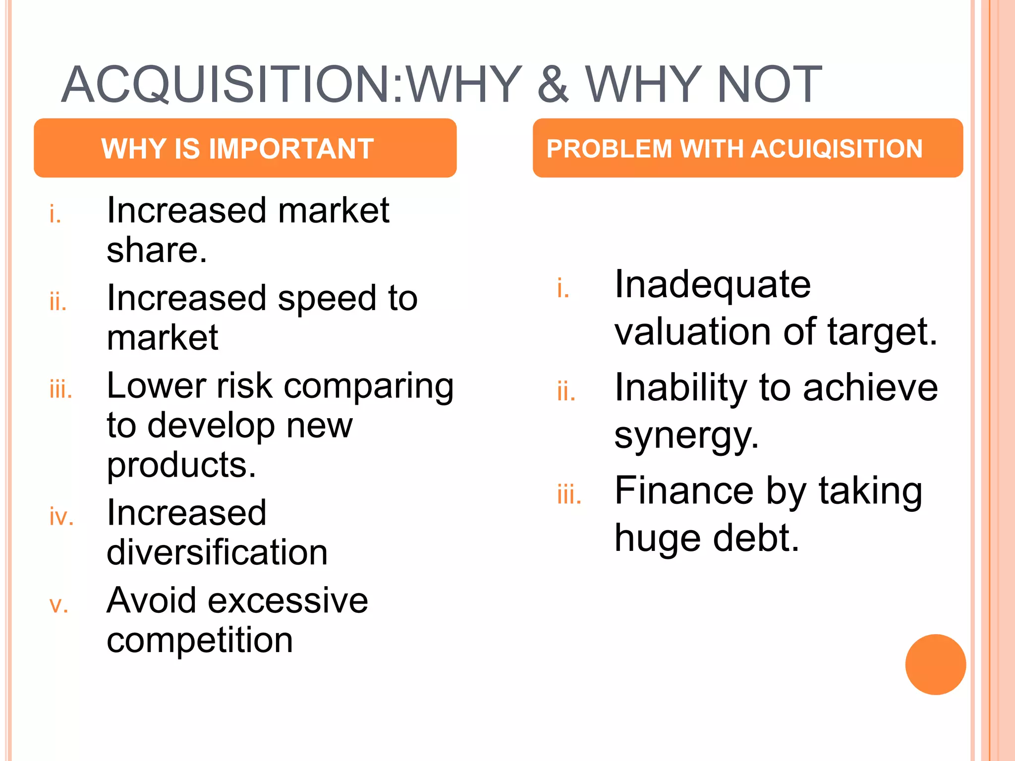 ACQUISITION:WHY & WHY NOT
       WHY IS IMPORTANT       PROBLEM WITH ACUIQISITION

i.     Increased market
       share.
ii.    Increased speed to     i.     Inadequate
       market                        valuation of target.
iii.   Lower risk comparing   ii.    Inability to achieve
       to develop new                synergy.
       products.
                              iii.   Finance by taking
iv.    Increased
       diversification               huge debt.
v.     Avoid excessive
       competition

                                                            6
 