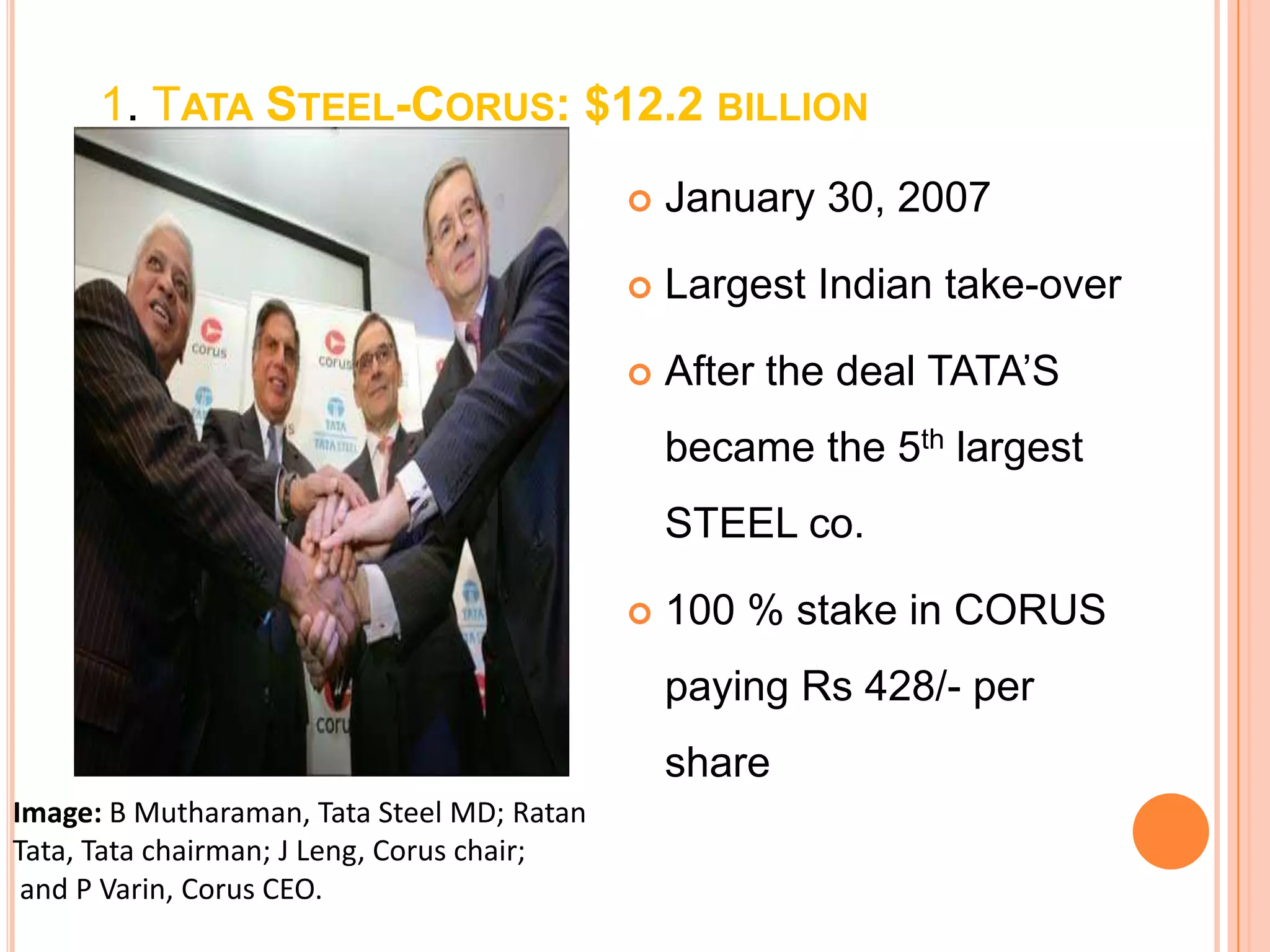 1. TATA STEEL-CORUS: $12.2 BILLION
                                               January 30, 2007

                                               Largest Indian take-over

                                               After the deal TATA‟S
                                                became the 5th largest
                                                STEEL co.

                                               100 % stake in CORUS
                                                paying Rs 428/- per
                                                share
Image: B Mutharaman, Tata Steel MD; Ratan
Tata, Tata chairman; J Leng, Corus chair;
 and P Varin, Corus CEO.
 