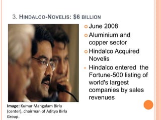 3. HINDALCO-NOVELIS: $6 BILLION
                                      June 2008
                                      Aluminium and
                                       copper sector
                                      Hindalco Acquired
                                       Novelis
                                      Hindalco entered the
                                       Fortune-500 listing of
                                       world's largest
                                       companies by sales
                                       revenues
Image: Kumar Mangalam Birla
(center), chairman of Aditya Birla
Group.
 