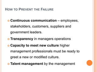 HOW TO PREVENT THE FAILURE


  Continuous   communication – employees,
  stakeholders, customers, suppliers and
  government leaders.
  Transparency   in managers operations
  Capacity   to meet new culture higher
  management professionals must be ready to
  greet a new or modified culture.
  Talent   management by the management
 