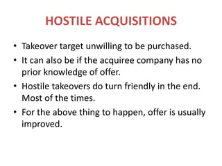 HOSTILE ACQUISITIONSTakeover target unwilling to be purchased.It can also be if the acquiree company has no prior knowledge of offer.Hostile takeovers do turn friendly in the end. Most of the times.For the above thing to happen, offer is usually improved.