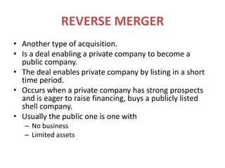 REVERSE MERGERAnother type of acquisition.Is a deal enabling a private company to become a public company.The deal enables private company by listing in a short time period.Occurs when a private company has strong prospects and is eager to raise financing, buys a publicly listed shell company.Usually the public one is one withNo businessLimited assets