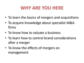 WHY ARE YOU HERETo learn the basics of mergers and acquisitionsTo acquire knowledge about specialist M&A firmsTo know how to valuate a businessTo learn how to control brand considerations after a mergerTo know the effects of mergers on management