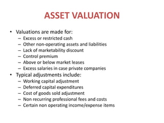 ASSET VALUATIONValuations are made for:Excess or restricted cashOther non-operating assets and liabilitiesLack of marketability discountControl premiumAbove or below market leasesExcess salaries in case private companiesTypical adjustments include:Working capital adjustmentDeferred capital expendituresCost of goods sold adjustmentNon recurring professional fees and costsCertain non operating income/expense items