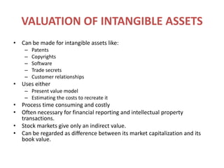 VALUATION OF INTANGIBLE ASSETSCan be made for intangible assets like:PatentsCopyrightsSoftwareTrade secretsCustomer relationshipsUses eitherPresent value modelEstimating the costs to recreate itProcess time consuming and costlyOften necessary for financial reporting and intellectual property transactions.Stock markets give only an indirect value.Can be regarded as difference between its market capitalization and its book value.